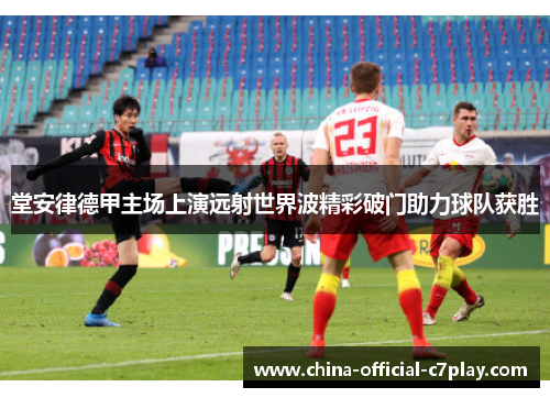 堂安律德甲主场上演远射世界波精彩破门助力球队获胜 堂安律德甲主场上演远射世界波精彩破门助力球队获胜