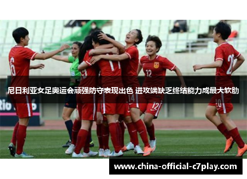 尼日利亚女足奥运会顽强防守表现出色 进攻端缺乏终结能力成最大软肋 尼日利亚女足奥运会顽强防守表现出色 进攻端缺乏终结能力成最大软肋