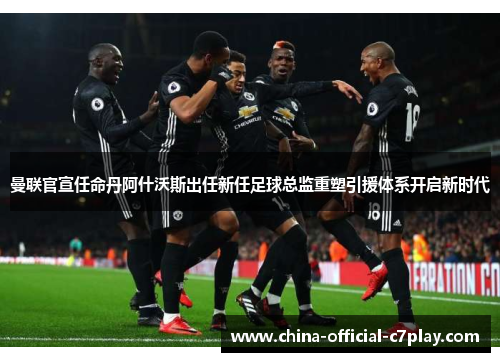 曼联官宣任命丹阿什沃斯出任新任足球总监重塑引援体系开启新时代