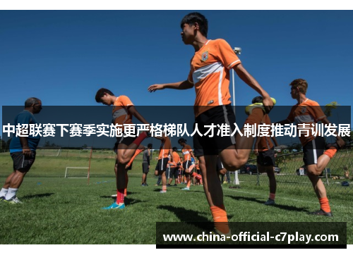 中超联赛下赛季实施更严格梯队人才准入制度推动青训发展 中超联赛下赛季实施更严格梯队人才准入制度推动青训发展
